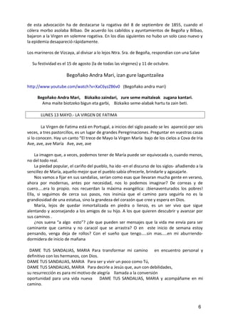 de esta advocación ha de destacarse la rogativa del 8 de septiembre de 1855, cuando el
cólera morbo asolaba Bilbao. De acuerdo los cabildos y ayuntamientos de Begoña y Bilbao,
bajaron a la Virgen en solemne rogativa. En los días siguientes no hubo un solo caso nuevo y
la epidemia desapareció rápidamente.
Los marineros de Vizcaya, al divisar a lo lejos Ntra. Sra. de Begoña, respondían con una Salve
Su festividad es el 15 de agosto (la de todas las vírgenes) y 11 de octubre.
Begoñako Andra Mari, izan gure laguntzailea
http://www.youtube.com/watch?v=XaC6yzZB6v0 (Begoñako andra mari)
Begoñako Andra Mari, Bizkaiko zaindari, zure seme maitaleak zugana kantari.
Ama maite biotzeko bigun eta garbi, Bizkaiko seme-alabak hartu ta zain beti.
LUNES 13 MAYO.- LA VIRGEN DE FATIMA
La Virgen de Fatima está en Portugal, a inicios del siglo pasado se les apareció por seis
veces, a tres pastorcillos, es un lugar de grandes Peregrinaciones. Preguntar en vuestras casas
si lo conocen. Hay un canto “El trece de Mayo la Virgen María bajo de los cielos a Cova de Iria
Ave, ave, ave María Ave, ave, ave
La imagen que, a veces, podemos tener de María puede ser equivocada o, cuando menos,
no del todo real.
La piedad popular, el cariño del pueblo, ha ido -en el discurso de los siglos- añadiendo a la
sencillez de María, aquello mejor que el pueblo sabía ofrecerle, brindarle y agasajarle.
Nos vamos a fijar en sus sandalias, serían como esas que llevaran mucha gente en verano,
ahora por modernas, antes por necesidad, nos lo podemos imaginar? De correas y de
cuero…..era lo propio. nos recuerdan la máxima evangélica: ¡bienaventurados los pobres!
Ella, si seguimos de cerca sus pasos, nos insinúa que el camino para seguirla no es la
grandiosidad de una estatua, sino la grandeza del corazón que cree y espera en Dios.
María, lejos de quedar inmortalizada en piedra o lienzo, es un ser vivo que sigue
alentando y aconsejando a los amigos de su hijo. A los que quieren descubrir y avanzar por
sus caminos .
¿nos suena “a algo esto”? ¿de que pueden ser mensajes que la vida me envía para ser
caminante que camina y no caracol que se arrastra? O en este inicio de semana estoy
pensando, venga deja de rollos? Con el sueño que tengo…..sin mas…..en mi aburriendo-
dormidera de inicio de mañana
DAME TUS SANDALIAS, MARIA Para transformar mi camino en encuentro personal y
definitivo con los hermanos, con Dios.
DAME TUS SANDALIAS, MARIA Para ser y vivir un poco como Tú,
DAME TUS SANDALIAS, MARIA Para decirle a Jesús que, aun con debilidades,
su resurrección es para mí motivo de alegría llamada a la conversión
oportunidad para una vida nueva DAME TUS SANDALIAS, MARIA y acompáñame en mi
camino.
6
 