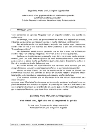 Begoñako Andra Mari, izan gure laguntzailea
Eskerrik asko, Jauna, gugan zaudelako eta zure biziaz bizi garelako.
Zure hitzen gozotan zu gure gidari .
Erakutsi diguzu zure maitasuna ta maitasun bidea den zuzentasuna.
MARTES 14 MAYO
Todos conocemos los lapiceros. Alargados y con un pequeño borrador… para cuando nos
equivocamos.
Sin embargo, date cuenta de que el borrador es mucho más pequeño que el lápiz,
indicando que a pesar de que nos equivocamos, es mucho más lo que escribimos bien.
Este ejemplo sencillo nos puede llevar a entender que muchas veces creemos que
nuestra vida no vale, o que nacimos para tener problemas o para ser perdedores, los
“fracasados por sistema”
Las depresiones vienen cuando pensamos que es más lo malo que lo bueno en
nuestras vidas, y sin embargo, si te pones a mirar bien, es más lo bueno que lo malo.
Adelante, no te detengas por un pequeño error; borra tus errores, escribe encima y
continúa, pues Dios te ha dado la capacidad de hacer muchas obras buenas. Si te detienes
para pensar en lo poco o mucho que has tenido que borrar, dejarás de escribir tu parte en el
libro de la historia que Dios ha dado a cada uno.
No existen errores. Los acontecimientos que atraemos hacia nosotros, por más
desagradables que sean, son necesarios para enseñarnos lo que necesitamos aprender.
Cuando iniciamos la vida, cada uno de nosotros recibe un bloque de mármol y las
herramientas necearías para convertir ese bloque en escultura. Podemos arrastrarlo intacto
toda la vida, podemos reducirlo a cascajos o podemos darle una forma gloriosa.
¡Que sepamos entender que las dificultades de la vida son una oportunidad para
crecer y mejorar!
¿creo que tengo dificultades? ¿o pienso que son los otros los que tienen la culpa de lo que me
pasa? Hacia donde está enfocado mi objetivo? A lo bonito y ello como esta primavera? O me
quedo enganchado al igual que el ordenador en aquello que no me favorece? Que hacemos
con el ordenador? Resetear…..que zonas de mi vida tendría que resetear?
Begoñako Andra Mari, izan gure laguntzailea
Gure ondoan, Jauna, egon zaitez beti, Zu zara gure bide eta gure bizi
Zu zara, Jauna, Zu gure artzain eta gu zure artalde.
Nora ezean ibiltzen gara ardi gaixook Zu gabe?
MIERCOLES 15 DE MAYO MARÍA, UNA MUJER CON DIFICULTADES
7
 