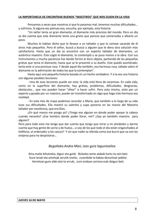LA IMPORTANCIA DE ENCONTRAR BUENOS “MAESTROS” QUE NOS GUIEN EN LA VIDA
Pensamos a veces que nosotros sí que lo pasamos mal, tenemos muchas dificultades...
y sufrimos. Si alguna vez piensas eso, escucha, por ejemplo, esta historia:
“Un señor tenía un gran diamante, el diamante más precioso del mundo. Pero un día
se dio cuenta que este diamante tenía una grieta que parecía que comenzaba a afearlo un
poco.
Muchos le habían dicho que lo llevase a un tallador y que lo cortase sacando de él
otros más pequeños. Pero él señor, buscó y buscó a alguien que le diera otra solución más
satisfactoria. Hasta que un día se encontró con un experto tallador de diamantes, un
auténtico maestro. Éste cogió el diamante, lo contempló y se puso manos a la obra. Con sus
instrumentos y mucha paciencia fue dando forma al duro objeto, partiendo de las pequeñas
grietas que tenía el diamante, hasta que se le presentó a su dueño. Este quedó asombrado:
tenía ante sí una preciosa rosa. Y desde aquel día también, esa hermosa rosa, tallada sobre el
diamante es la admiración de todos los que la contemplan”.
Hasta aquí una pequeña historia basada en un hecho verdadero. Y a la vez una historia
con algunas posibles lecciones:
- Una de esas lecciones puede ser esta: la vida está llena de sorpresas. En cada vida,
como en la superficie del diamante, hay grietas, problemas, dificultades, desgracias,
obstáculos... que nos pueden hacer “afear” o hacer sufrir. Pero esto mismo, visto por un
experto y guiado por un maestro, puede ser transformado en algo que haga más hermosa esa
realidad.
- En este mes de mayo podemos recordar a María, que también a lo largo de su vida
tuvo sus dificultades. Ella mostró su valentía y supo ponerse en las manos del Maestro
tallador por excelencia, que era Dios.
¿En qué manos me pongo yo? ¿Tengo ese alguien en donde poder apoyar la cabeza
cuando necesito? ¿Ese hombro donde poder llorar, reír? ¿Soy yo también maestro para
alguien?
Pero para todo esto me tengo que dar cuenta que tengo que mirar a mi alrededor y darme
cuenta que hay gente de carne y de hueso….o soy de los que todo el día están enganchados al
teléfono, al ordenador a los cascos? Y sin que nadie se ofenda como ese burro que va con las
orejeras para no despistarse…
Begoñako Andra Mari, izan gure laguntzailea
Ama maite bihotzeko, bigun eta garbi Bizkaiko seme alabak hartu ta zain beti.
Gure lanak eta ametsak zerutik onetsi, zuzenbide ta bakea denontzat jadetsi.
Heriotzan gure alde otoi ta erruki, zure ondoan zoriona euki daigun beti.
JUEVES 16 DE MAYO
8
 