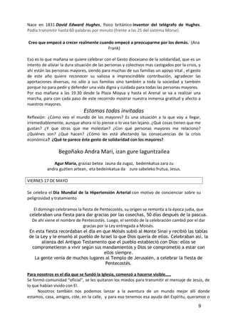 Nace en 1831 David Edward Hughes, físico británico inventor del telégrafo de Hughes.
Podía transmitir hasta 60 palabras por minuto (frente a las 25 del sistema Morse).
Creo que empecé a crecer realmente cuando empecé a preocuparme por los demás. (Ana
Frank)
Eso es lo que mañana se quiere celebrar con el Gesto diocesano de la solidaridad, que es un
intento de aliviar la dura situación de las personas y colectivos mas castigados por la crisis, y
ahí están las personas mayores, siendo para muchas de sus familias un apoyo vital , el gesto
de este año quiere reconocer su valiosa e imprescindible contribución, agradecer las
aportaciones diversas, no sólo a sus familias sino también a toda la sociedad y también
porque no para pedir y defender una vida digna y cuidada para todas las personas mayores.
Por eso mañana a las 19.30 desde la Plaza Moyua y hasta el Arenal se va a realizar una
marcha, para con cada paso de este recorrido mostrar nuestra inmensa gratitud y afecto a
nuestros mayores.
Estamos todos invitados
Reflexión: ¿Cómo veo el mundo de los mayores? Es una situación a la que voy a llegar,
irremediablemente, aunque ahora ni lo piense o lo vea tan lejano. ¿Què cosas tienen que me
gustan? ¿Y que otras que me molestan? ¿Con qué personas mayores me relaciono?
¿Quiénes son? ¿Qué hacen? ¿Cómo les está afectando las consecuencias de la crisis
económica? ¿Qué te parece éste gesto de solidaridad con los mayores?
Begoñako Andra Mari, izan gure laguntzailea
Agur Maria, graziaz betea Jauna da zugaz, bedeinkatua zara zu
andra guztien artean, eta bedeinkatua da zure sabeleko frutua, Jesus.
VIERNES 17 DE MAYO
Se celebra el Día Mundial de la Hipertensión Arterial con motivo de concienciar sobre su
peligrosidad y tratamiento
El domingo celebramos la fiesta de Pentecostés, su origen se remonta a la época judia, que
celebraban una fiesta para dar gracias por las cosechas, 50 días después de la pascua.
De ahí viene el nombre de Pentecostés. Luego, el sentido de la celebración cambió por el dar
gracias por la Ley entregada a Moisés.
En esta fiesta recordaban el día en que Moisés subió al Monte Sinaí y recibió las tablas
de la Ley y le enseñó al pueblo de Israel lo que Dios quería de ellos. Celebraban así, la
alianza del Antiguo Testamento que el pueblo estableció con Dios: ellos se
comprometieron a vivir según sus mandamientos y Dios se comprometió a estar con
ellos siempre.
La gente venía de muchos lugares al Templo de Jerusalén, a celebrar la fiesta de
Pentecostés.
Para nosotros es el día que se fundó la Iglesia, comenzó a hacerse visible…..
Se formó comunidad “oficial”, se les quitaron los miedos para transmitir el mensaje de Jesús, de
lo que habían vivido con El.
Nosotros también nos podemos lanzar a la aventura de un mundo mejor allí donde
estamos, casa, amigos, cole, en la calle, y para eso tenemos esa ayuda del Espíritu, queramos o
9
 