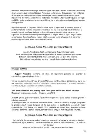 Un día un pastor llamado Rodrigo de Baltzategi se alejó de su rebaño al escuchar un tintineo
de un cencerro que venía del bosque. Pensó que podía ser una de sus ovejas y sin embargo
se encontró en un espino una imagen de la Virgen con un cencerro que sonaba con el
movimiento del viento. Así se inicia la historia de Arantzazu. Este encuentro que se produjo
en 1468 y podía resultar meramente anecdótico, fue el principio de un larga historia que aun
hoy sigue viva.
Aquella imagen de la Virgen recibió el nombre según la leyenda de Arantzazu, porque el
pastor al hallarla, exclamó en euskera: "Arantzan zu" (tú en el espino). Desde entonces y
antes incluso de que llegará alguna orden religiosa a un lugar en pleno barranco, los
lugareños iniciaron su devoción por la imagen de la Virgen. A ella se ligó la mejora de las
cosechas que durantes años no habían sido buenas, así como la llegada de la paz entre
oñazinos y gamboinos. Arantzazu nació del pueblo
Begoñako Andra Mari, izan gure laguntzailea
Egun on, Ama birjina. Pozik sentitzen gara Zu gure Ama zaralako.
Pozik sentitzen gara Zuk eguneroko betebeharrak zintzotasunez eta apaltasunez
betetzen egiten zenduzalako. Pozik sentitzen gara Zu gure ama zaralako.
Jakin daigula zure adibidea jarraituz gauzak dauken balioagaitik egiten.
LUNES 27 DE MAYO
Auguste Piccard se convierte en 1931 en la primera persona en alcanzar la
estratosfera ascendiendo en globo.
Tal vez nos suene el nombre de Gregorio Marañon, hoy traemos un pensamiento suyo, fue
fue un médico endocrino, científico, historiador, escritor y pensador...Y nos decía, también a
nosotros aunque no seamos sus contemporáneos…
Vivir no es sólo existir, sino existir y crear. Saber gozar y sufrir y no dormir sin soñar.
Descansar, es empezar a morir. (Gregorio Marañón)
¿Crear? ¿Y eso qué quiere decir? ¿Qué entiendo por ello? ¿Sólo pienso en cosas grandes?
¿Qué yo no puedo?
¿Crear significa no ser víctima de las circunstancias? Desde el lamento, la queja, porque no
la prepotencia…A veces tampoco sé lo que quiero o puedo…Evito pensar…O mejor
experimentar…Otra forma, otra alegría…Otra modo de ser amigo, hijo, hermano…Uf! qué
cansancio ponerme a pensar en ello, con lo bien que estoy en mi burbujita de mundo…
Begoñako Andra Mari, izan gure laguntzailea
Itxi nire belarriak zurrumurruak ez entzuteko, gorde nire ahoa txarto hitz egin ez daidan,
iraun daiela, nigan bakarrik besteak bedeinkatzen dabezan pentsamenduek.. On ona izan
nahi dot gaur,
niregana hurbiltzen diran guztiek zure presentzia nabari daien.
13
 