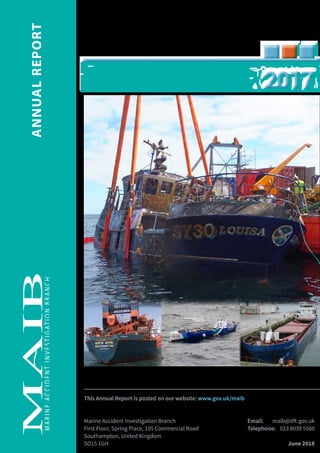 MARINEACCIDENTINVESTIGATIONBRANCH
ANNUALREPORT
This Annual Report is posted on our website: www.gov.uk/maib
Marine Accident Investigation Branch	 Email: 	 maib@dft.gov.uk
First Floor, Spring Place, 105 Commercial Road	 Telephone: 	 023 8039 5500	
Southampton, United Kingdom
SO15 1GH		 June 2018
20172017
 
