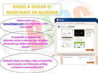 PASOS A SEGUIR II:
REGÍSTRATE EN BLOGGER
Debes entrar en
www.blogger.com para regístrate y abrir
una cuenta
En pantalla te aparecerán
distintos vacíos a rellenar con tus datos.
Recuerda que debes dar la dirección de
Gmail!!
Colócale titulo a tu blog y elige una plantilla
que te guste y un título para el blog
y empieza a personalizarlo!!!