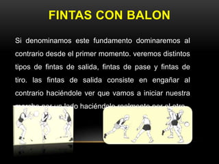 FINTAS CON BALON
Si denominamos este fundamento dominaremos al
contrario desde el primer momento. veremos distintos
tipos de fintas de salida, fintas de pase y fintas de
tiro. las fintas de salida consiste en engañar al
contrario haciéndole ver que vamos a iniciar nuestra
marcha por un lado haciéndolo realmente por el otro.
 