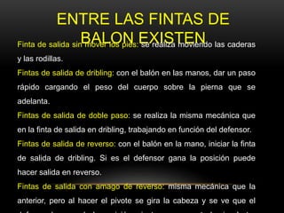 ENTRE LAS FINTAS DE
BALON EXISTENFinta de salida sin mover los pies: se realiza moviendo las caderas
y las rodillas.
Fintas de salida de dribling: con el balón en las manos, dar un paso
rápido cargando el peso del cuerpo sobre la pierna que se
adelanta.
Fintas de salida de doble paso: se realiza la misma mecánica que
en la finta de salida en dribling, trabajando en función del defensor.
Fintas de salida de reverso: con el balón en la mano, iniciar la finta
de salida de dribling. Si es el defensor gana la posición puede
hacer salida en reverso.
Fintas de salida con amago de reverso: misma mecánica que la
anterior, pero al hacer el pivote se gira la cabeza y se ve que el
 