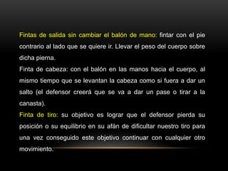 Fintas de salida sin cambiar el balón de mano: fintar con el pie
contrario al lado que se quiere ir. Llevar el peso del cuerpo sobre
dicha pierna.
Finta de cabeza: con el balón en las manos hacia el cuerpo, al
mismo tiempo que se levantan la cabeza como si fuera a dar un
salto (el defensor creerá que se va a dar un pase o tirar a la
canasta).
Finta de tiro: su objetivo es lograr que el defensor pierda su
posición o su equilibrio en su afán de dificultar nuestro tiro para
una vez conseguido este objetivo continuar con cualquier otro
movimiento.
 