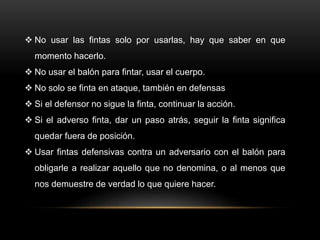 No usar las fintas solo por usarlas, hay que saber en que
momento hacerlo.
 No usar el balón para fintar, usar el cuerpo.
 No solo se finta en ataque, también en defensas
 Si el defensor no sigue la finta, continuar la acción.
 Si el adverso finta, dar un paso atrás, seguir la finta significa
quedar fuera de posición.
 Usar fintas defensivas contra un adversario con el balón para
obligarle a realizar aquello que no denomina, o al menos que
nos demuestre de verdad lo que quiere hacer.
 