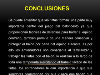 CONCLUSIONES
Se puede entender que las fintas forman una parte muy
importante dentro del juego del baloncesto ya que
proporcionan técnicas de defensas para burlar al equipo
contrario, también permite de una manera conservar y
proteger el balon por parte del equipo atacante, es por
ello los entrenadores son consciente al familiarizar y
trabajar las fintas con el balón. lo realizan a lo largo de
toda una temporada ejercitando el trabajo táctico de las
fintas. los entrenadores le dan importancia a que sus
 