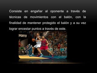 Consiste en engañar al oponente a través de
técnicas de movimientos con el balón, con la
finalidad de mantener protegido el balón y a su vez
lograr encestar puntos a través de este.
 