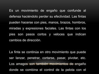 Es un movimiento de engaño que confunde al
defensa haciéndolo perder su efectividad. Las fintas
pueden hacerse con pies, manos, brazos, hombros,
miradas y expresiones faciales. Las fintas con los
pies son pasos cortos y veloces que indican
cambios de dirección.
La finta se continúa en otro movimiento que puede
ser lanzar, penetrar, cortarse, pasar, pivotar, etc.
Los amagos son también movimientos de engaño
donde se combina el control de la pelota con el
 