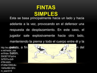 FINTAS
SIMPLES
Esta se basa principalmente hacia un lado y hacia
adelante a la vez, provocando en el defensor una
respuesta de desplazamiento. En este caso, el
jugador sale explosivamente hacia otro lado,
manteniendo la pierna y todo el cuerpo entre él y la
pelota, a fin de obtener una buena protección del
balón.
http://es.slideshar
e.net/nestor_mor
en/fintas-
50438719?qid=e
3d7837a-cbdf-
4784-bbb5-
07c89e72992c&v
=default&b=&fro
m_search=9
 