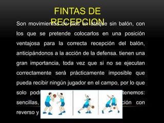 FINTAS DE
RECEPCIONSon movimientos de pies en ataque sin balón, con
los que se pretende colocarlos en una posición
ventajosa para la correcta recepción del balón,
anticipándonos a la acción de la defensa. tienen una
gran importancia, toda vez que si no se ejecutan
correctamente será prácticamente imposible que
pueda recibir ningún jugador en el campo, por lo que
solo podría jugar uno, entre las fintas tenemos:
sencillas, autobloqueo, fintas de recepción con
reverso y puerta atrás.
 