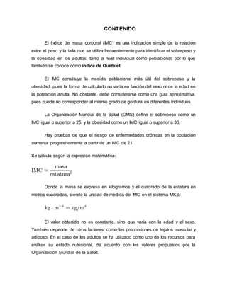 CONTENIDO
El índice de masa corporal (IMC) es una indicación simple de la relación
entre el peso y la talla que se utiliza frecuentemente para identificar el sobrepeso y
la obesidad en los adultos, tanto a nivel individual como poblacional, por lo que
también se conoce como índice de Quetelet.
El IMC constituye la medida poblacional más útil del sobrepeso y la
obesidad, pues la forma de calcularlo no varía en función del sexo ni de la edad en
la población adulta. No obstante, debe considerarse como una guía aproximativa,
pues puede no corresponder al mismo grado de gordura en diferentes individuos.
La Organización Mundial de la Salud (OMS) define el sobrepeso como un
IMC igual o superior a 25, y la obesidad como un IMC igual o superior a 30.
Hay pruebas de que el riesgo de enfermedades crónicas en la población
aumenta progresivamente a partir de un IMC de 21.
Se calcula según la expresión matemática:
Donde la masa se expresa en kilogramos y el cuadrado de la estatura en
metros cuadrados, siendo la unidad de medida del IMC en el sistema MKS:
El valor obtenido no es constante, sino que varía con la edad y el sexo.
También depende de otros factores, como las proporciones de tejidos muscular y
adiposo. En el caso de los adultos se ha utilizado como uno de los recursos para
evaluar su estado nutricional, de acuerdo con los valores propuestos por la
Organización Mundial de la Salud.
 