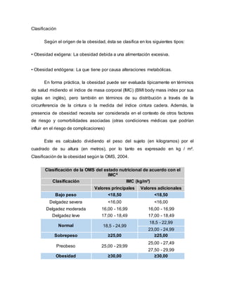 Clasificación
Según el origen de la obesidad, ésta se clasifica en los siguientes tipos:
• Obesidad exógena: La obesidad debida a una alimentación excesiva.
• Obesidad endógena: La que tiene por causa alteraciones metabólicas.
En forma práctica, la obesidad puede ser evaluada típicamente en términos
de salud midiendo el índice de masa corporal (IMC) (BMI body mass index por sus
siglas en inglés), pero también en términos de su distribución a través de la
circunferencia de la cintura o la medida del índice cintura cadera. Además, la
presencia de obesidad necesita ser considerada en el contexto de otros factores
de riesgo y comorbilidades asociadas (otras condiciones médicas que podrían
influir en el riesgo de complicaciones)
Este es calculado dividiendo el peso del sujeto (en kilogramos) por el
cuadrado de su altura (en metros), por lo tanto es expresado en kg / m².
Clasificación de la obesidad según la OMS, 2004.
Clasificación de la OMS del estado nutricional de acuerdo con el
IMC4
Clasificación IMC (kg/m²)
Valores principales Valores adicionales
Bajo peso <18,50 <18,50
Delgadez severa <16,00 <16,00
Delgadez moderada 16,00 - 16,99 16,00 - 16,99
Delgadez leve 17,00 - 18,49 17,00 - 18,49
Normal 18,5 - 24,99
18,5 - 22,99
23,00 - 24,99
Sobrepeso ≥25,00 ≥25,00
Preobeso 25,00 - 29,99
25,00 - 27,49
27,50 - 29,99
Obesidad ≥30,00 ≥30,00
 