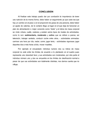 CONCLUSION
Al finalizar este trabajo puedo dar por conclusión la importancia de tener
una nutrición de la misma forma, debe haber un seguimiento ya que cada vez que
hay un cambio en el peso o en el proporción de grasa de una persona, debe haber
un ajuste de calorías, de lo contario llega un lugar en el que deja de funcionar un
plan de alimentación o mejor conocido como “dieta” y el índice de masa corporal
se mide cintura, cuello, caderas y existen varios tipos de niveles de actividades,
como lo son: sedimentario, moderado y activo que se refiere a pasiva, ver
televisión, trabajar sentado, conducir coche entre otros, - actividades animadas:
caminar una hora por día, nadar, correr, jugar tenis, - actividades vigorosas: jugar
deportes dos o más horas al día, mover muebles.
Por ejemplo el encuestado individuo numero dos su índice de masa
corporal no está entre los límites de acuerdo a lo planteado en el cuadro pues
representa una obesidad leve y sus actividades son moderadas, por otra parte el
individuo número uno y dos se encuentra en los límites de clasificación normal a
pesar de que sus actividades son totalmente distintas, nos damos cuenta que no
influye.
 
