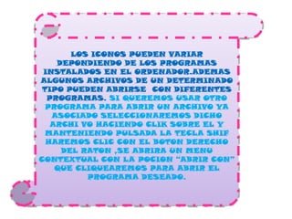 LOS ICONOS PUEDEN VARIAR DEPONDIENDO DE LOS PROGRAMAS INSTALADOS EN EL ORDENADOR.ADEMAS ALGUNOS ARCHIVOS DE UN DETERMINADO TIPO PUEDEN ABRIRSE  CON DIFERENTES PROGRAMAS. SI QUEREMOS USAR OTRO PROGRAMA PARA ABRIR UN ARCHIVO YA ASOCIADO SELECCIONAREMOS DICHO ARCHI VO HACIENDO CLIK SOBRE EL Y MANTENIENDO PULSADA LA TECLA SHIF  HAREMOS CLIC CON EL BOTON DERECHO DEL RATON ,SE ABRIRA UN MENU CONTEXTUAL CON LA POCION “ABRIR CON” QUE CLIQUEAREMOS PARA ABRIR EL PROGRAMA DESEADO.
