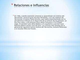 *

* En 1466, cuando Leonardo comenzó su aprendizaje con Andrea del
    Verrocchio, murió el gran escultor Donatello, a su vez maestro de
    Verrocchio. El pintor Paolo Uccello -que había experimentado con la
    perspectiva e influyó en el desarrollo de la pintura de los paisajes- ya
    era muy viejo, y los pintores Piero della Francesca y Fra Filippo
    Lippi, el escultor Luca della Robbia y el arquitecto y escritor Leon
    Battista Alberti tenían unos 60 años. Los artistas más famosos de la
    generación siguiente fueron Andrea del Verrocchio, Antonio Pollaiuolo
    y el escultor Mino da Fiesole.
 