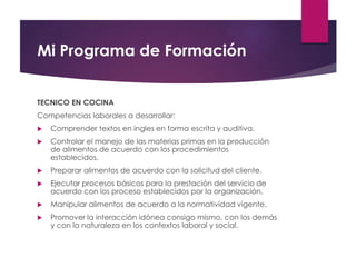 Mi Programa de Formación
TECNICO EN COCINA
Competencias laborales a desarrollar:
 Comprender textos en ingles en forma escrita y auditiva.
 Controlar el manejo de las materias primas en la producción
de alimentos de acuerdo con los procedimientos
establecidos.
 Preparar alimentos de acuerdo con la solicitud del cliente.
 Ejecutar procesos básicos para la prestación del servicio de
acuerdo con los proceso establecidos por la organización.
 Manipular alimentos de acuerdo a la normatividad vigente.
 Promover la interacción idónea consigo mismo, con los demás
y con la naturaleza en los contextos laboral y social.
 