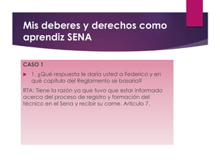 Mis deberes y derechos como
aprendiz SENA
CASO 1
 1. ¿Qué respuesta le daría usted a Federico y en
qué capítulo del Reglamento se basaría?
RTA: Tiene la razón ya que tuvo que estar informado
acerca del proceso de registro y formación del
técnico en el Sena y recibir su carne. Articulo 7.
 