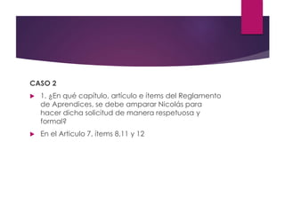 CASO 2
 1. ¿En qué capítulo, artículo e ítems del Reglamento
de Aprendices, se debe amparar Nicolás para
hacer dicha solicitud de manera respetuosa y
formal?
 En el Articulo 7, ítems 8,11 y 12
 