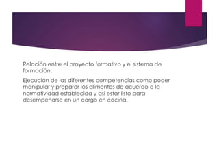 Relación entre el proyecto formativo y el sistema de
formación:
Ejecución de las diferentes competencias como poder
manipular y preparar los alimentos de acuerdo a la
normatividad establecida y así estar listo para
desempeñarse en un cargo en cocina.
 