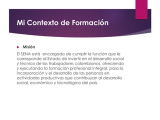 Mi Contexto de Formación
 Misión
El SENA está encargado de cumplir la función que le
corresponde al Estado de invertir en el desarrollo social
y técnico de los trabajadores colombianos, ofreciendo
y ejecutando la formación profesional integral, para la
incorporación y el desarrollo de las personas en
actividades productivas que contribuyan al desarrollo
social, económico y tecnológico del país.
 