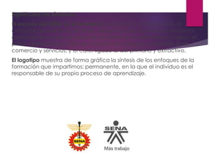 Significado de símbolos.
El escudo del SENA (y la bandera) diseñados a comienzos de la
creación de nuestra institución, reflejan los tres sectores económicos
dentro de los cuales se ubica el accionar de la institución, a saber: el
piñón, representativo del de industria; el caduceo, asociado al de
comercio y servicios; y el café, ligado al del primario y extractivo.
El logotipo muestra de forma gráfica la síntesis de los enfoques de la
formación que impartimos: permanente, en la que el individuo es el
responsable de su propio proceso de aprendizaje.
 