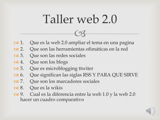 
 1. Que es la web 2.0 ampliar el tema en una pagina
 2. Que son las herramientas ofimáticas en la red
 3. Que son las redes sociales
 4. Que son los blogs
 5. Que es microblogging ttwiter
 6. Que significan las siglas RSS Y PARA QUE SIRVE
 7. Que son los marcadores sociales
 8. Que es la wikis
 9. Cual es la diferencia entre la web 1.0 y la web 2.0
hacer un cuadro comparativo
Taller web 2.0
 