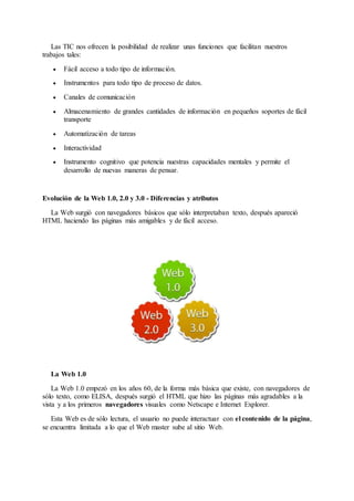Las TIC nos ofrecen la posibilidad de realizar unas funciones que facilitan nuestros
trabajos tales:
 Fácil acceso a todo tipo de información.
 Instrumentos para todo tipo de proceso de datos.
 Canales de comunicación
 Almacenamiento de grandes cantidades de información en pequeños soportes de fácil
transporte
 Automatización de tareas
 Interactividad
 Instrumento cognitivo que potencia nuestras capacidades mentales y permite el
desarrollo de nuevas maneras de pensar.
Evolución de la Web 1.0, 2.0 y 3.0 - Diferencias y atributos
La Web surgió con navegadores básicos que sólo interpretaban texto, después apareció
HTML haciendo las páginas más amigables y de fácil acceso.
La Web 1.0
La Web 1.0 empezó en los años 60, de la forma más básica que existe, con navegadores de
sólo texto, como ELISA, después surgió el HTML que hizo las páginas más agradables a la
vista y a los primeros navegadores visuales como Netscape e Internet Explorer.
Esta Web es de sólo lectura, el usuario no puede interactuar con el contenido de la página,
se encuentra limitada a lo que el Web master sube al sitio Web.
 