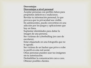 Desventajas
Desventajas a nivel personal
Aceptar personas con perfiles falsos para
propósitos delictivos o maliciosos.
Revelar tu información personal, lo que
provoca que tu privacidad sea visible.
En adolescentes, puede convertirse en una
adicción por los juegos y aplicaciones que
hay en línea.
Suplantar identidades para dañar la
imagen de una persona.
Ser víctimas de cyberbulling (en caso de
escolares).
Estar etiquetado en una fotografía que no
te agrada.
Ser víctima de un hacker que prive o robe
tu perfil en esta red social.
Otras personas pueden usar tus imágenes
sin tu autorización.
Deshabilitar la comunicación cara a cara.
Obtener posibles clientes.
 