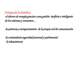 Ventajas de la domótica:
-elahorrodeenergíagraciasa una gestión tarifariae inteligente
delossistemasy consumos…
-lapotenciay enriquecimiento dela propiareddecomunicación
-lacontundenteseguridadpersonaly patrimonial.
- la teleasistencia
 