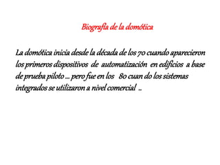Biografíadela domótica
La domóticainiciadesdela décadade los70cuandoaparecieron
losprimerosdispositivos de automatización enedificios a base
depruebapiloto… perofueenlos 80cuandolossistemas
integradosse utilizarona nivelcomercial ..
 