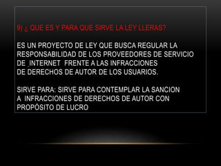 9) ¿ QUE ES Y PARA QUE SIRVE LA LEY LLERAS?
ES UN PROYECTO DE LEY QUE BUSCA REGULAR LA
RESPONSABILIDAD DE LOS PROVEEDORES DE SERVICIO
DE INTERNET FRENTE A LAS INFRACCIONES
DE DERECHOS DE AUTOR DE LOS USUARIOS.
SIRVE PARA: SIRVE PARA CONTEMPLAR LA SANCION
A INFRACCIONES DE DERECHOS DE AUTOR CON
PROPÓSITO DE LUCRO
 