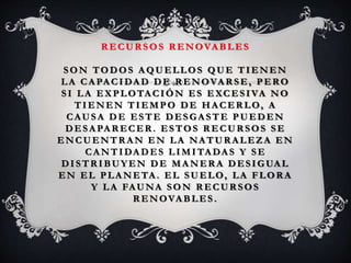 R ECUR SOS R ENOVA BLES
SON TODOS A QUELLOS QUE TIENEN
LA CA PA CIDAD DE R ENOVA R SE, PERO
SI LA EXPLOTACIÓN ES EXCESIVA NO
TIENEN TIEMPO DE HA CER LO, A
CAUSA DE ESTE DESGA STE PUEDEN
DESA PA R ECER. ESTOS R ECUR SOS SE
ENCUENTR A N EN LA NA TUR A LEZA EN
CA NTIDA DES LIMITA DA S Y SE
DISTR IBUY EN DE MA NER A DESIGUA L
EN EL PLA NETA. EL SUELO, LA FLOR A
Y LA FAUNA SON R ECUR SOS
R ENOVA BLES .
 