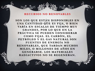 R ECUR SOS NO R ENOVA BLES
SON LOS QUE ESTÁ N DISPONIBLES EN
UNA CA NTIDA D QUE ES FIJA , O BIEN
VA R ÍA EN ESCA LA S DE TIEMPO MUY
GR A NDES , POR LO QUE EN LA
PRÁCTICA SE PUEDEN CONSIDERAR
COMO F IJA S . EL CA R BÓN, EL
PETR ÓLEO Y EL GA S NA TUR A L SON
FUENTES DE ENERGÍA NO
R ENOVA BLES , QUE TA R DA N MUCHOS
MILES , O MILLONES DE AÑOS EN
GENER A R SE. LOS MA TER IA LES
R A DIA CTIVOS NO SE R EGENER A N.
 