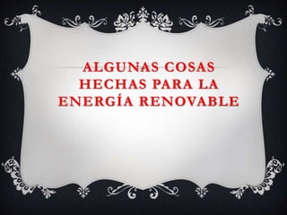 ALGUNAS COSAS
HECHAS PARA LA
ENERGÍA RENOVABLE
 