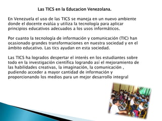 Las TICS en la Educacion Venezolana.

En Venezuela el uso de las TICS se maneja en un nuevo ambiente
donde el docente evalúa y utiliza la tecnología para aplicar
principios educativos adecuados a los usos informáticos.

Por cuanto la tecnología de información y comunicación (TIC) han
ocasionado grandes transformaciones en nuestra sociedad y en el
ámbito educativo. Las tics ayudan en esta sociedad.

Las TICS ha logrados despertar el interés en los estudiantes sobre
todo en la investigación científica logrando así el mejoramiento de
las habilidades creativas, la imaginación, la comunicación ,
pudiendo acceder a mayor cantidad de información y
proporcionando los medios para un mejor desarrollo integral
 