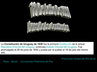 La Constitución de Uruguay de 1830 fue la primeraConstitución de la actual
República Oriental del Uruguay, entonces Estado Oriental del Uruguay. Fue
promulgada el 28 de junio de 1830 y jurada por el pueblo el 18 de julio del mismo
año.
Una vez firmada en sao pablo por los gobiernos de lasProvincias Unidas del Río de la
Plata y Brasil la Convención Preliminar de Paz el 27 de agosto de 1828 y canjeadas
enMontevideo el 4 de octubre del mismo año las ratificaciones, se realizaron
elecciones para designar una Asamblea General Constituyente y Legislativa para
dictar leyes y redactar la primera Constitución del nuevo Estado.
 