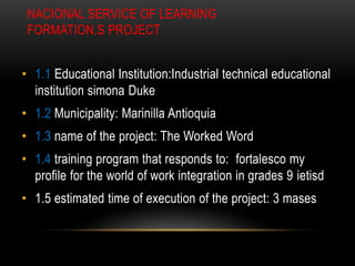 NACIONAL SERVICE OF LEARNING
 FORMATION,S PROJECT


• 1.1 Educational Institution:Industrial technical educational
  institution simona Duke
• 1.2 Municipality: Marinilla Antioquia
• 1.3 name of the project: The Worked Word
• 1.4 training program that responds to: fortalesco my
  profile for the world of work integration in grades 9 ietisd
• 1.5 estimated time of execution of the project: 3 mases
 
