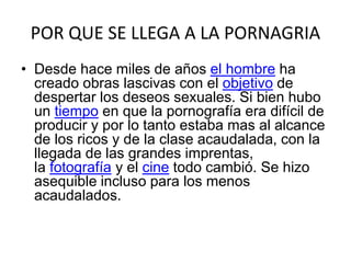 POR QUE SE LLEGA A LA PORNAGRIA
• Desde hace miles de años el hombre ha
creado obras lascivas con el objetivo de
despertar los deseos sexuales. Si bien hubo
un tiempo en que la pornografía era difícil de
producir y por lo tanto estaba mas al alcance
de los ricos y de la clase acaudalada, con la
llegada de las grandes imprentas,
la fotografía y el cine todo cambió. Se hizo
asequible incluso para los menos
acaudalados.
 