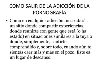 COMO SALIR DE LA ADICCIÓN DE LA
PORNOGRAFÍA
• Como en cualquier adicción, necesitarás
un sitio donde compartir experiencias,
donde reunirte con gente que está (o ha
estado) en situaciones similares a la tuya o
donde, simplemente, sentirte
comprendido y, sobre todo, cuando aún te
sientas caer más y más en el pozo. Este es
un lugar de descanso.
 