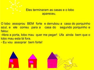 Eles terminaram as casas e o lobo
                           apareceu.


O lobo assoprou BEM forte e derrubou a casa do porquinho
azul, e ele correu para a casa do segundo porquinho e
falou:
-Abra a porta, lobo mau quer me pegar! Ufa ainda bem que o
lobo mau esta lá fora.
- Eu vou assoprar bem forte!
 