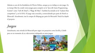 Además es uno de los fundadores de Wurm Online, aunque ya no trabaja en este juego. En
su tiempo libre ha creado varios juegos para competir en la "Java 4K Game Programming
Contest" como "Left 4K Dead" y "Mega 4K Man". También ha entrado en la "Ludum Dare
competition" y en la LD12. El juego más conocido y comercializado por parte de Notch es
Minecraft. Actualmente, tras la compra de Mojang por parte de Microsoft, Notch ha dejado
el proyecto
Juegos
Actualmente, esta retirado de Minecraft pero sigue con proyectos como Scrolls y Cobalt
pero en un momento de su vida terminó trabajando en estos juegos:
 