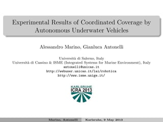 Experimental Results of Coordinated Coverage by
Autonomous Underwater Vehicles
Alessandro Marino, Gianluca Antonelli
Universit`a di Salerno, Italy
Universit`a di Cassino & ISME (Integrated Systems for Marine Environment), Italy
antonelli@unicas.it
http://webuser.unicas.it/lai/robotica
http://www.isme.unige.it/
Marino, Antonelli Karlsruhe, 9 May 2013
 