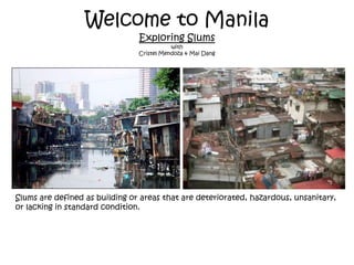 Welcome to ManilaExploring Slumswith Cristel Mendoza & Mai Dang Slums are defined as building or areas that are deteriorated, hazardous, unsanitary, or lacking in standard condition. 