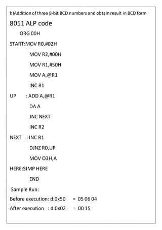 b)Additionof three 8-bit BCD numbers and obtainresult in BCD form
8051 ALP code
ORG 00H
START:MOV R0,#02H
MOV R2,#00H
MOV R1,#50H
MOV A,@R1
INC R1
UP : ADD A,@R1
DA A
JNC NEXT
INC R2
NEXT : INC R1
DJNZ R0,UP
MOV O3H,A
HERE:SJMP HERE
END
Sample Run:
Before execution: d:0x50 = 05 06 04
After execution : d:0x02 = 00 15
 
