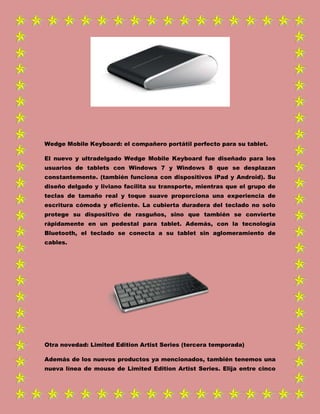 Wedge Mobile Keyboard: el compañero portátil perfecto para su tablet.
El nuevo y ultradelgado Wedge Mobile Keyboard fue diseñado para los
usuarios de tablets con Windows 7 y Windows 8 que se desplazan
constantemente. (también funciona con dispositivos iPad y Android). Su
diseño delgado y liviano facilita su transporte, mientras que el grupo de
teclas de tamaño real y toque suave proporciona una experiencia de
escritura cómoda y eficiente. La cubierta duradera del teclado no solo
protege su dispositivo de rasguños, sino que también se convierte
rápidamente en un pedestal para tablet. Además, con la tecnología
Bluetooth, el teclado se conecta a su tablet sin aglomeramiento de
cables.
Otra novedad: Limited Edition Artist Series (tercera temporada)
Además de los nuevos productos ya mencionados, también tenemos una
nueva línea de mouse de Limited Edition Artist Series. Elija entre cinco
 