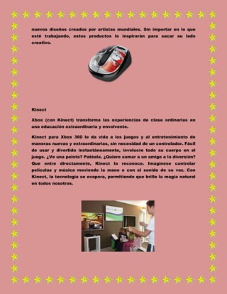 nuevos diseños creados por artistas mundiales. Sin importar en lo que
esté trabajando, estos productos lo inspirarán para sacar su lado
creativo.
Kinect
Xbox (con Kinect) transforma las experiencias de clase ordinarias en
una educación extraordinaria y envolvente.
Kinect para Xbox 360 le da vida a los juegos y al entretenimiento de
maneras nuevas y extraordinarias, sin necesidad de un controlador. Fácil
de usar y divertido instantáneamente, involucre todo su cuerpo en el
juego. ¿Ve una pelota? Patéela. ¿Quiere sumar a un amigo a la diversión?
Que entre directamente, Kinect lo reconoce. Imagínese controlar
películas y música moviendo la mano o con el sonido de su voz. Con
Kinect, la tecnología se evapora, permitiendo que brille la magia natural
en todos nosotros.
 
