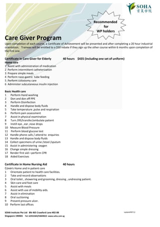 Recommended
                                                                                 for
                                                                             WP holders

Care Giver Program
Upon completion of each course, a Certificate of Achievement will be presented and after completing a 20 hour industrial
orientation. Trainees will be entitled to a $50 rebate if they sign up the other course within 6 months upon completion of
the first one.

Certificate in Care Giver for Elderly                40 hours $435 (including one set of uniform)
Home care
1 Assist with administration of medication
2 Perform intermittent catheterization
3 Prepare simple meals
4 Perform naso-gastric tube feeding
5 Perform colostomy care
6 Administer subcutaneous insulin injection

Basic Health care
1 Perform Hand washing
2 Don and don off PPE
3 Perform Disinfection
4 Handle and dispose body fluids
5 Take temperature ,pulse and respiration
6 Perform pain assessment
7 Assist in physical examination
8 Turn /lift/transfer/ambulate patient
9 Instill eye , ear ,nose drops
10 Measure Blood Pressure
11 Perform blood glucose test
12 Handle phone calls / attend to enquiries
13 Handle and dispose body fluids
14 Collect specimens of urine /stool /sputum
15 Assist in administering oxygen
16 Change simple dressing
17 Render first aid—perform CPR
18 Aided Exercises

Certificate in Home Nursing Aid                      40 hours
Covers Home and in patient care
1    Orientate patient to health care facilities.
2    Take and record observations
3    Oral toilet , showering and grooming, dressing , undressing patient.
4    Skin care and foot care
5    Assist with meals
6    Assist with use of mobility aids.
7    Assist in elimination
8    Oral suctioning
9    Prevent pressure ulcer.
10   Perform last offices

SOHA Institute Pte Ltd Blk 465 Crawford Lane #02-08                                               Update090712

Singapore 190465 Tel: 62933369/93849023 www.soha.com.sg
 