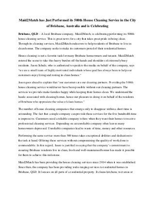 Maid2Match has Just Performed its 500th House Cleaning Service in the City
of Brisbane, Australia and is Celebrating
Brisbane, QLD – A local Brisbane company, Maid2Match, is celebrating performing its 500th
house cleaning service. This is great news for a city that takes great pride in being clean.
Through its cleaning services, Maid2Match endeavors to help residents of Brisbane to live in
clean homes. The company seeks to make its customers proud of their residential homes.
House cleaning is not a favorite task for many Brisbane homeowners and tenants. Maid2Match
entered the scene to take this heavy burden off the hands and shoulders of extremely busy
residents. Jason Schulz, who is authorized to speak to the media on behalf of the company, says
“we are a small team of highly motivated individuals whose goal has always been to help our
customers enjoy living and resting in clean homes.”
Jason goes ahead to explain that “our customers are our cleaning partners. Providing the 500th
house cleaning service would never have been possible without our cleaning partners. The
services we provide make families happy while keeping their homes clean. We understand the
hassle associated with cleaning homes, hence our pleasure in doing it on behalf of the residents
of Brisbane who appreciate the value of clean homes.”
The number of house cleaning companies that emerge only to disappear within a short time is
astounding. The fact that a single company can provide these services for the five hundredth time
is impressive. Customers need a reliable company to hire when they want their homes to receive
professional cleaning services. Depending on an unreliable company often leaves many
homeowners depressed. Unreliable companies lead to waste of time, money and other resources.
Performing the same service more than 500 times takes exceptional abilities and dedication to
the task at hand. Offering these services without compromising the quality of work done is
commendable. In this regard, Jason is justified in saying that the company’s commitment to
ensuring Brisbane residents live in clean, fresh and well-maintained homes has made it possible
for them to achieve this milestone.
Maid2Match has been providing the house cleaning services since 2014 when it was established.
Since then, the company has been providing wide-ranging services to residential homes in
Brisbane, QLD. It focuses on all parts of a residential property. It cleans kitchens, wet areas or
 